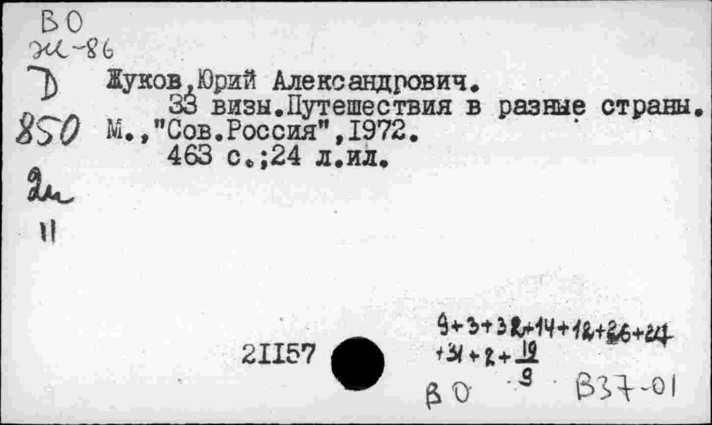 ﻿&0
т> КО	Жуков.Юрий Александрович. 33 визы.Путешествия в разные страны. М.,"Сов.Россия",1972. 463 с.;24 л.ил.
II	21157 А £0 3 &Н-01